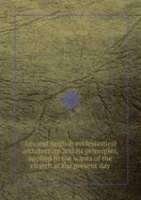 Ancient English ecclesiastical architecture and its principles, applied to the wants of the church at the present day