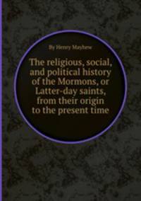 The religious, social, and political history of the Mormons, or Latter-day saints, from their origin to the present time