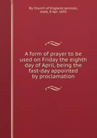 A form of prayer to be used on Friday the eighth day of April, being the fast-day appointed by proclamation