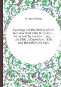 Catalogue of the library of the late reverend John Williams ... to be sold by auction ... on ... the 19th of December, 1826, and the following days