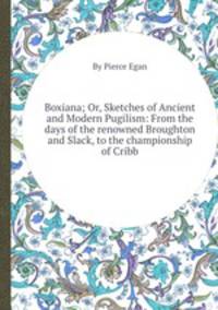 Boxiana; Or, Sketches of Ancient and Modern Pugilism: From the days of the renowned Broughton and Slack, to the championship of Cribb