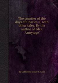 The courtier of the days of Charles ii, with other tales. By the author of `Mrs. Armytage`.