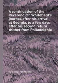 A continuation of the Reverend Mr. Whitefield`s journal, after his arrival at Georgia, to a few days after his second return thither from Philadelphia