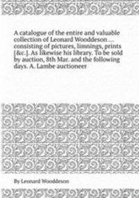 A catalogue of the entire and valuable collection of Leonard Wooddeson ... consisting of pictures, limnings, prints [&c.]. As likewise his library. To be sold by auction, 8th Mar. and the following days. A. Lambe auctioneer