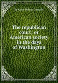 The republican court; or American society in the days of Washington