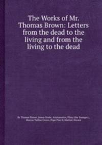 The Works of Mr. Thomas Brown: Letters from the dead to the living and from the living to the dead