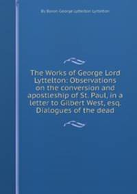 The Works of George Lord Lyttelton: Observations on the conversion and apostleship of St. Paul, in a letter to Gilbert West, esq. Dialogues of the dead
