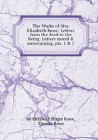 The Works of Mrs. Elizabeth Rowe: Letters from the dead to the living. Letters moral & entertaining, pts. 1 & 2