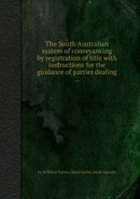 The South Australian system of conveyancing by registration of title with instructions for the guidance of parties dealing ...