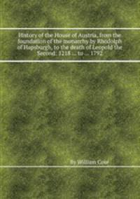 History of the House of Austria, from the foundation of the monarchy by Rhodolph of Hapsburgh, to the death of Leopold the Second: 1218 ... to ... 1792