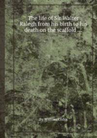 The life of Sir Walter Ralegh from his birth to his death on the scaffold ...