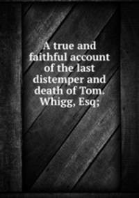 A true and faithful account of the last distemper and death of Tom. Whigg, Esq;