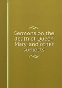 Sermons on the death of Queen Mary, and other subjects