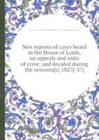 New reports of cases heard in the House of Lords, on appeals and writs of error; and decided during the sessions[s] 1827[-37]