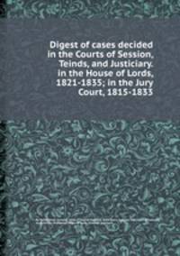 Digest of cases decided in the Courts of Session, Teinds, and Justiciary. in the House of Lords, 1821-1835; in the Jury Court, 1815-1833