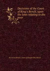 Decisions of the Court of King`s Bench, upon the laws relating to the poor