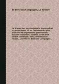 La Science des juges criminels, temporels et ecclesiastiques, ou les Decisions des plus difficilles et importantes questions en matiиre criminelle, fondйes sur le droit civil et canonique, йdits, ordonnances royaux... par Mr Me Bertrand Compaigne...