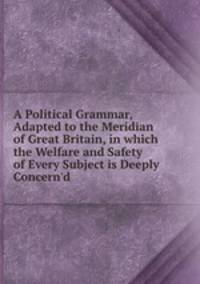 A Political Grammar, Adapted to the Meridian of Great Britain, in which the Welfare and Safety of Every Subject is Deeply Concern`d