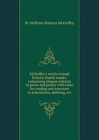 McGuffey`s newly revised Eclectic fourth reader: containing elegant extracts in prose and poetry with rules for reading and exercises in articulation, defining, etc