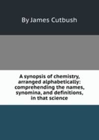 A synopsis of chemistry, arranged alphabetically: comprehending the names, synomina, and definitions, in that science