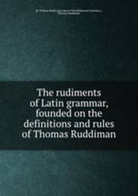 The rudiments of Latin grammar, founded on the definitions and rules of Thomas Ruddiman