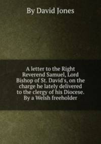 A letter to the Right Reverend Samuel, Lord Bishop of St. David`s, on the charge he lately delivered to the clergy of his Diocese. By a Welsh freeholder