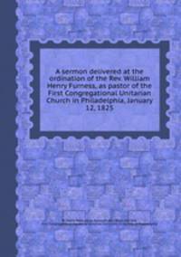 A sermon delivered at the ordination of the Rev. William Henry Furness, as pastor of the First Congregational Unitarian Church in Philadelphia, January 12, 1825