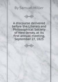 A discourse delivered before the Literary and Philosophical Society of New-Jersey, at its first annual meeting, September 27, 1825