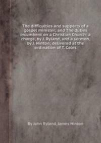 The difficulties and supports of a gospel minister; and The duties incumbent on a Christian Church: a charge, by J. Ryland, and a sermon, by J. Hinton; delivered at the ordination of T. Coles