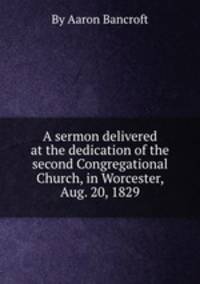 A sermon delivered at the dedication of the second Congregational Church, in Worcester, Aug. 20, 1829