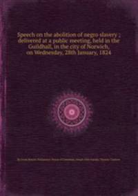 Speech on the abolition of negro slavery ; delivered at a public meeting, held in the Guildhall, in the city of Norwich, on Wednesday, 28th January, 1824