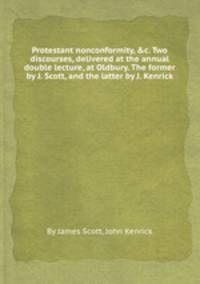 Protestant nonconformity, &c. Two discourses, delivered at the annual double lecture, at Oldbury. The former by J. Scott, and the latter by J. Kenrick