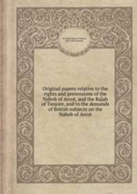 Original papers relative to the rights and pretensions of the Nabob of Arcot, and the Rajah of Tanjore, and to the demands of British subjects on the Nabob of Arcot