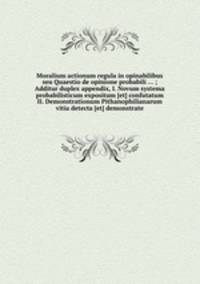 Moralium actionum regula in opinabilibus seu Quaestio de opinione probabili ... ; Additur duplex appendix, I. Novum systema probabilisticum expositum [et] confutatum II. Demonstrationum Pithanophilianarum vitia detecta [et] demonstrate