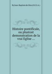 Histoire pontificale, ou plustost demonstration de la vrai Eglise ...
