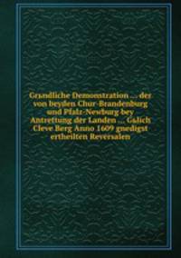 Grьndliche Demonstration ... der von beyden Chur-Brandenburg und Pfalz-Newburg bey Antrettung der Landen ... Gьlich Cleve Berg Anno 1609 gnedigst ertheilten Reversalen