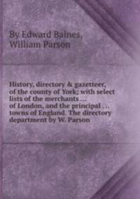History, directory & gazetteer, of the county of York; with select lists of the merchants ... of London, and the principal . .. towns of England. The directory department by W. Parson