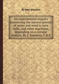 An experimental enquiry concerning the natural powers of water and wind to turn mills, and other machines, depending on a circular motion. By J. Smeaton, F.R.S.