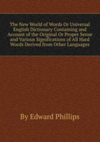 The New World of Words Or Universal English Dictionary Containing and Account of the Original Or Proper Sense and Various Significations of All Hard Words Derived from Other Languages