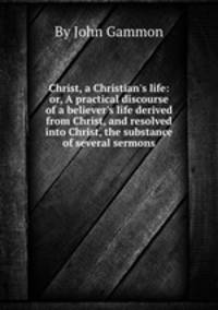 Christ, a Christian`s life: or, A practical discourse of a believer`s life derived from Christ, and resolved into Christ, the substance of several sermons
