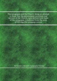 The synagogue and the Church, being an attempt to show, that the government, ministers, and services of the Church, were derived from those of the synagogue. Condensed from the work of Vitringa [De synagoga vetere].