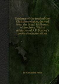 Evidence of the truth of the Christian religion, derived from the literal fulfilment of prophecy. With a refutation of A.P. Stanley`s poetical interpretations