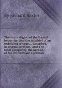 The vain religion of the formal hypocrite, and the mischief of an unbridled tongue ... described, in several sermons. And The fools prosperity, the occasion of his destruction: a sermon