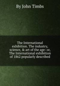 The International exhibition. The industry, science, & art of the age: or, The International exhibition of 1862 popularly described
