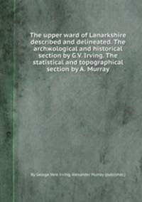 The upper ward of Lanarkshire described and delineated. The archжological and historical section by G.V. Irving. The statistical and topographical section by A. Murray