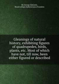Gleanings of natural history, exhibiting figures of quadrupedes, birds, plants, etc. Most of which have not, till now, been either figured or described