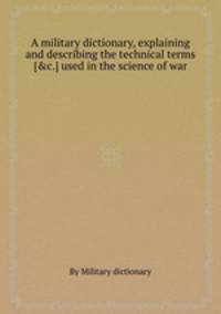 A military dictionary, explaining and describing the technical terms [&c.] used in the science of war