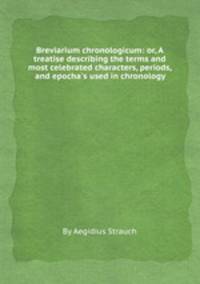 Breviarium chronologicum: or, A treatise describing the terms and most celebrated characters, periods, and epocha`s used in chronology