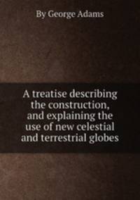 A treatise describing the construction, and explaining the use of new celestial and terrestrial globes