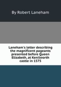 Laneham`s letter describing the magnificent pageants presented before Queen Elizabeth, at Kenilworth castle in 1575